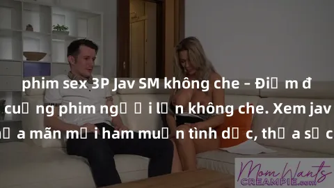 phim sex 3P Jav SM không che – Điểm đến của những fan cuồng phim người lớn không che. Xem jav SM không che thỏa mãn mọi ham muốn tình dục, thỏa sức khám phá thế giới đen tối của SM.