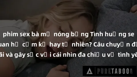 phim sex bà mẹ nóng bỏng Tình huống sex ông cháu: Mối quan hệ cấm kỵ hay tự nhiên? Câu chuyện đầy tranh cãi và gây sốc với cái nhìn đa chiều về tình yêu và quan hệ giữa các thế hệ.