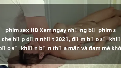 phim sex HD Xem ngay những bộ phim sex Việt Nam không che hấp dẫn nhất 2021, đảm bảo sẽ khiến bạn thỏa mãn và đam mê không ngừng.