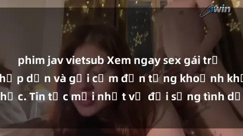 phim jav vietsub Xem ngay sex gái trẻ không che - đủ mức hấp dẫn và gợi cảm đến từng khoảnh khắc. Tin tức mới nhất về đời sống tình dục của các cô gái trẻ.