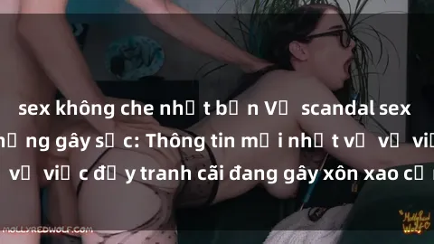 sex không che nhật bản Vụ scandal sex gái Việt Nam có chồng gây sốc: Thông tin mới nhất về vụ việc đầy tranh cãi đang gây xôn xao cộng đồng mạng