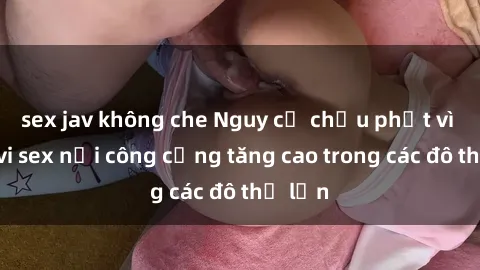 sex jav không che Nguy cơ chịu phạt vì hành vi sex nơi công cộng tăng cao trong các đô thị lớn
