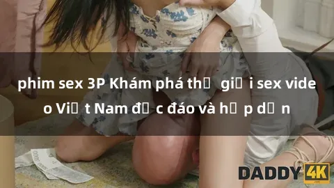 phim sex 3P Khám phá thế giới sex video Việt Nam độc đáo và hấp dẫn