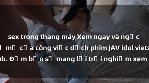 sex trong thang máy Xem ngay và ngạc nhiên trước sự tỉ mỉ của công việc dịch phim JAV idol vietsub. Đảm bảo sẽ mang lại trải nghiệm xem phim hoàn hảo nhất!