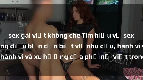 sex gái việt không che Tìm hiểu về sex gái Việt Nam: những điều bạn cần biết về nhu cầu, hành vi và xu hướng của phụ nữ Việt trong chuyện ấy.