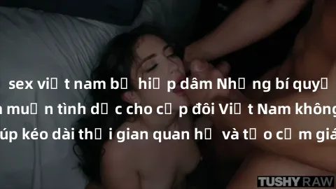 sex việt nam bị hiếp dâm Những bí quyết tăng cường ham muốn tình dục cho cặp đôi Việt Nam không che, giúp kéo dài thời gian quan hệ và tạo cảm giác mới lạ trong chuyện ấy.