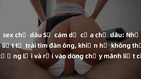 sex chị dâu Sự cám dỗ của chị dâu: Những cảm xúc mãnh liệt từ trái tim đàn ông, khiến họ không thể cưỡng lại và rơi vào dòng chảy mãnh liệt của tình yêu và ham muốn.