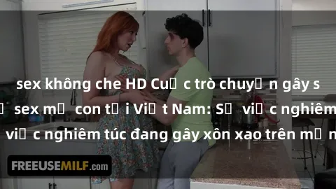 sex không che HD Cuộc trò chuyện gây sốc về mối quan hệ sex mẹ con tại Việt Nam: Sự việc nghiêm túc đang gây xôn xao trên mạng xã hội