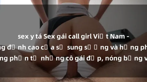 sex y tá Sex gái call girl Việt Nam - Dịch vụ tận hưởng đỉnh cao của sự sung sướng và hưng phấn từ những cô gái đẹp, nóng bỏng và chuyên nghiệp