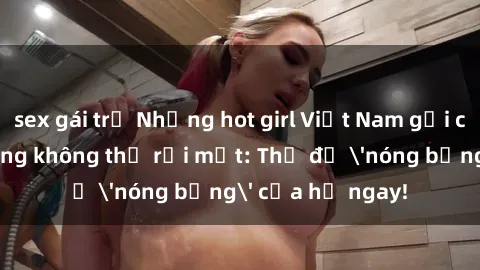 sex gái trẻ Những hot girl Việt Nam gợi cảm khiến đàn ông không thể rời mắt: Thử độ 'nóng bỏng' của họ ngay!