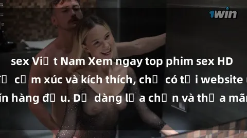 sex Việt Nam Xem ngay top phim sex HD đỉnh cao, đầy đủ cảm xúc và kích thích, chỉ có tại website uy tín hàng đầu. Dễ dàng lựa chọn và thỏa mãn đam mê ngay hôm nay!