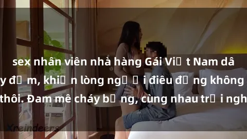 sex nhân viên nhà hàng Gái Việt Nam dâm đãng làm tình say đắm, khiến lòng người điêu đứng không thôi. Đam mê cháy bỏng, cùng nhau trải nghiệm khoái cảm tê dại.