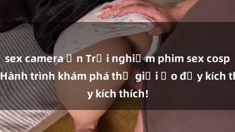 sex camera ẩn Trải nghiệm phim sex cosplay: Hành trình khám phá thế giới ảo đầy kích thích!