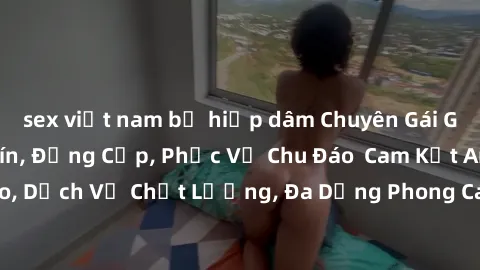 sex việt nam bị hiếp dâm Chuyên Gái Gọi Việt Nam Uy Tín, Đẳng Cấp, Phục Vụ Chu Đáo  Cam Kết An Toàn, Kín Đáo, Dịch Vụ Chất Lượng, Đa Dạng Phong Cách, Đáng Tiền. Hãy Liên Hệ Ngay!