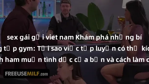 sex gái gọi viet nam Khám phá những bí mật về sex phòng tập gym: Tại sao việc tập luyện có thể kích thích ham muốn tình dục của bạn và cách làm cho cơ thể hứng khởi hơn?
