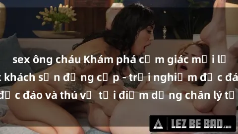 sex ông cháu Khám phá cảm giác mới lạ với dịch vụ sex khách sạn đẳng cấp - trải nghiệm độc đáo và thú vị tại điểm dừng chân lý tưởng của bạn