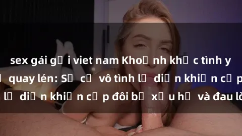 sex gái gọi viet nam Khoảnh khắc tình yêu tại nhà nghỉ bị quay lén: Sự cố vô tình lộ diện khiến cặp đôi bị xấu hổ và đau lòng