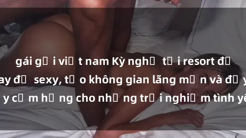 gái gọi việt nam Kỳ nghỉ tại resort độc đáo với phòng thay đồ sexy, tạo không gian lãng mạn và đầy cảm hứng cho những trải nghiệm tình yêu độc đáo và đam mê.