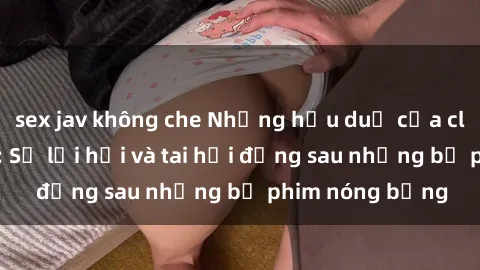 sex jav không che Những hậu duệ của clip sex đình đám: Sự lợi hại và tai hại đằng sau những bộ phim nóng bỏng