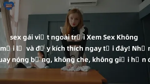 sex gái việt ngoài trời Xem Sex Không Che: Trải nghiệm mới lạ và đầy kích thích ngay tại đây! Những cảnh quay nóng bỏng, không che, không giới hạn đang chờ đón bạn. Đừng bỏ lỡ!