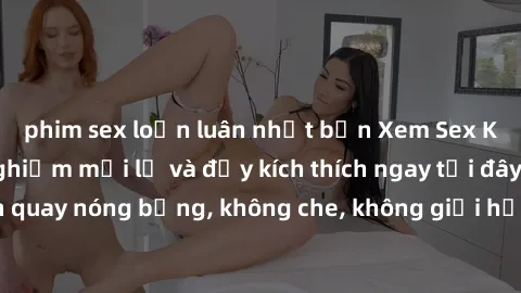 phim sex loạn luân nhật bản Xem Sex Không Che: Trải nghiệm mới lạ và đầy kích thích ngay tại đây! Những cảnh quay nóng bỏng, không che, không giới hạn đang chờ đón bạn. Đừng bỏ lỡ!