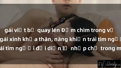 gái việt bị quay lén Đắm chìm trong vẻ đẹp tự nhiên của gái xinh khỏa thân, nàng khiến trái tim người đối diện lỡ nhịp chỉ trong một cái nhìn.