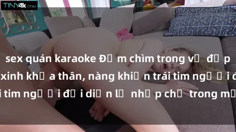 sex quán karaoke Đắm chìm trong vẻ đẹp tự nhiên của gái xinh khỏa thân, nàng khiến trái tim người đối diện lỡ nhịp chỉ trong một cái nhìn.