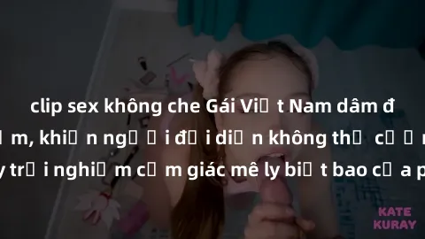 clip sex không che Gái Việt Nam dâm đãng làm tình say đắm, khiến người đối diện không thể cưỡng lại được. Hãy trải nghiệm cảm giác mê ly biết bao của phong cách yêu đương đậm chất dân tộc!