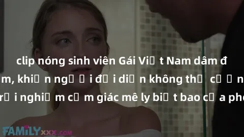 clip nóng sinh viên Gái Việt Nam dâm đãng làm tình say đắm, khiến người đối diện không thể cưỡng lại được. Hãy trải nghiệm cảm giác mê ly biết bao của phong cách yêu đương đậm chất dân tộc!