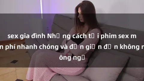 sex gia đình Những cách tải phim sex miễn phí nhanh chóng và đơn giản đến không ngờ