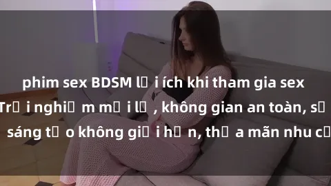 phim sex BDSM lợi ích khi tham gia sex online không che: Trải nghiệm mới lạ, không gian an toàn, sự sáng tạo không giới hạn, thỏa mãn nhu cầu tình dục của bạn.