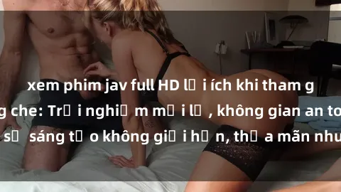 xem phim jav full HD lợi ích khi tham gia sex online không che: Trải nghiệm mới lạ, không gian an toàn, sự sáng tạo không giới hạn, thỏa mãn nhu cầu tình dục của bạn.