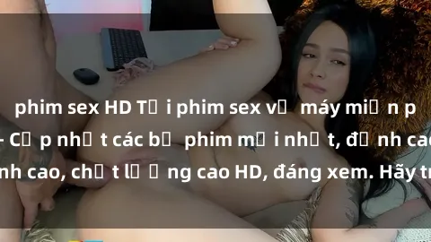 phim sex HD Tải phim sex về máy miễn phí và nhanh chóng - Cập nhật các bộ phim mới nhất, đỉnh cao, chất lượng cao HD, đáng xem. Hãy trải nghiệm ngay!