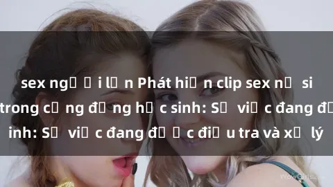 sex người lớn Phát hiện clip sex nữ sinh gây chấn động trong cộng đồng học sinh: Sự việc đang được điều tra và xử lý