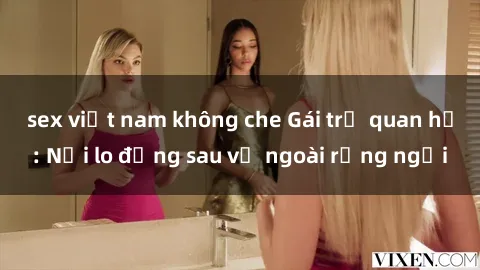 sex việt nam không che Gái trẻ quan hệ: Nỗi lo đằng sau vẻ ngoài rạng ngời