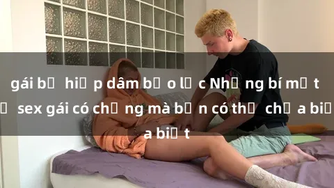 gái bị hiếp dâm bạo lực Những bí mật về sex gái có chồng mà bạn có thể chưa biết