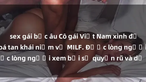 sex gái bắc âu Cô gái Việt Nam xinh đẹp và gợi cảm làm xoá tan khái niệm về MILF. Được lòng người xem bởi sự quyến rũ và dễ thương.