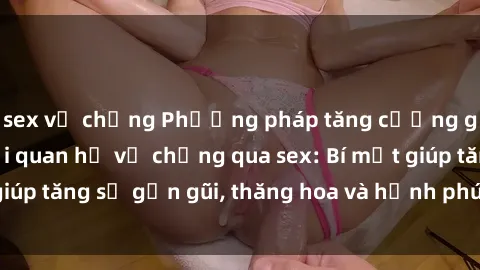 sex vợ chồng Phương pháp tăng cường gắn kết trong mối quan hệ vợ chồng qua sex: Bí mật giúp tăng sự gần gũi, thăng hoa và hạnh phúc cho cặp đôi