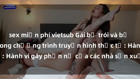 sex miễn phí vietsub Gái bị trói và bị ép buộc làm tình trong chương trình truyền hình thực tế: Hành vi gây phẫn nộ của các nhà sản xuất và người xem.