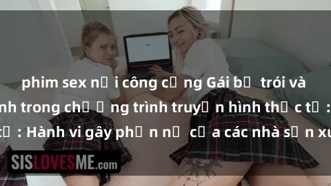 phim sex nơi công cộng Gái bị trói và bị ép buộc làm tình trong chương trình truyền hình thực tế: Hành vi gây phẫn nộ của các nhà sản xuất và người xem.