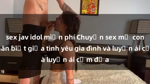 sex jav idol miễn phí Chuyện sex mẹ con: Sự phân biệt giữa tình yêu gia đình và luyến ái cấm địa