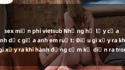 sex miễn phí vietsub Những hệ lụy của việc có quan hệ tình dục giữa anh em ruột: Điều gì xảy ra khi hành động cấm kỵ diễn ra trong gia đình?