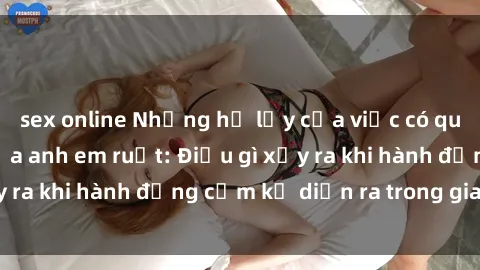 sex online Những hệ lụy của việc có quan hệ tình dục giữa anh em ruột: Điều gì xảy ra khi hành động cấm kỵ diễn ra trong gia đình?