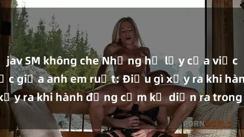 jav SM không che Những hệ lụy của việc có quan hệ tình dục giữa anh em ruột: Điều gì xảy ra khi hành động cấm kỵ diễn ra trong gia đình?