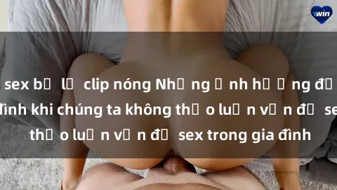 sex bị lộ clip nóng Những ảnh hưởng đến tình cảm gia đình khi chúng ta không thảo luận vấn đề sex trong gia đình