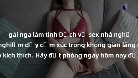 gái nga làm tình Dịch vụ sex nhà nghỉ đẳng cấp: Trải nghiệm đầy cảm xúc trong không gian lãng mạn, đầy kích thích. Hãy đặt phòng ngay hôm nay để thỏa mãn khát khao của bạn!