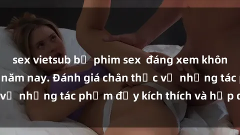sex vietsub bộ phim sex  đáng xem không thể bỏ lỡ trong năm nay. Đánh giá chân thực về những tác phẩm đầy kích thích và hấp dẫn này.