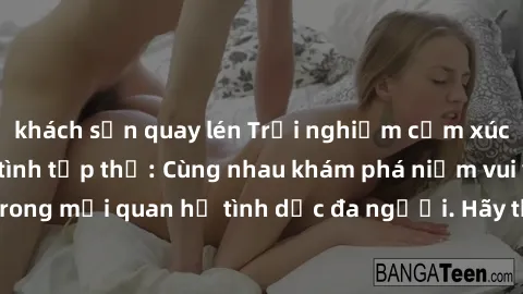 khách sạn quay lén Trải nghiệm cảm xúc mới mẻ với làm tình tập thể: Cùng nhau khám phá niềm vui và sự mãnh liệt trong mối quan hệ tình dục đa người. Hãy thử ngay để biết cảm giác thú vị này!