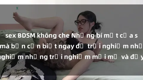 sex BDSM không che Những bí mật của sex nhóm không che mà bạn cần biết ngay để trải nghiệm những trải nghiệm mới mẻ và đầy kích thích.