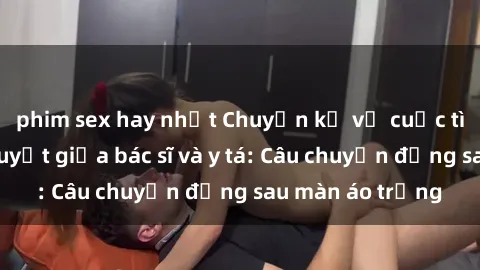 phim sex hay nhất Chuyện kể về cuộc tình đầy nhiệt huyết giữa bác sĩ và y tá: Câu chuyện đằng sau màn áo trắng